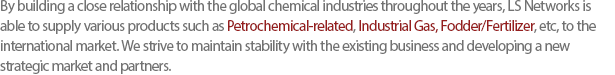 By building a close relationship with the global chemical industries throughout the years, LS Networks is able to supply various products such as Petrochemical-related, Industrial Gas, Fodder/Fertilizer, etc, to the international market. We strive to maintain stability with the existing business and developing a new strategic market and partners. 