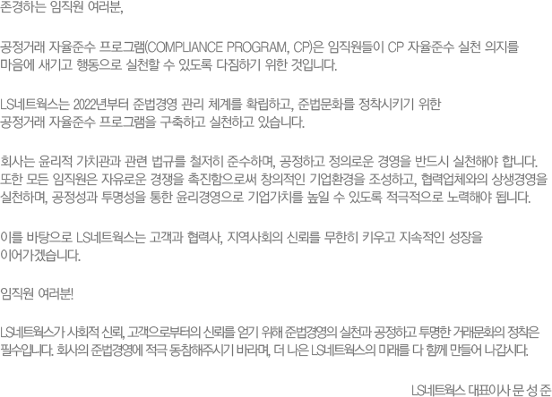 
						ϴ  ,
						ŷؼα׷(COMPLIANCE PROGRAM, CP)  CP ؼ õ    ൿ õ  ֵ ϱ  Դϴ.
						LSƮ 2022 ع濵  ü踦 Ȯϰ, عȭ Ű 
						ŷؼ α׷ ϰ õϰ ֽϴ.
						ȸ  ġ  Ը ö ؼϸ, ϰ Ƿο 濵 ݵ õؾ մϴ.    ο  ν â ȯ ϰ, ¾ü 濵 õϸ,    濵 ġ   ֵ  ؾ ˴ϴ.
						̸  LSƮ  », ȸ ŷڸ  Ű   ̾ڽϴ.
						 !
						LSƮ ȸ ŷ κ ŷڸ   ع濵 õ ϰ  ŷȭ  ʼԴϴ. ȸ ع濵  ֽñ ٶ,   LSƮ ̷ Բ  ô
						LSƮ ǥ̻繮
						